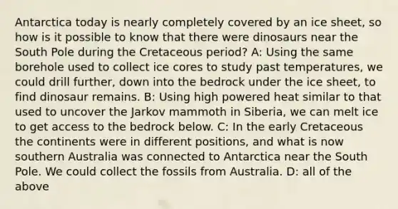 Antarctica today is nearly completely covered by an ice sheet, so how is it possible to know that there were dinosaurs near the South Pole during the Cretaceous period? A: Using the same borehole used to collect ice cores to study past temperatures, we could drill further, down into the bedrock under the ice sheet, to find dinosaur remains. B: Using high powered heat similar to that used to uncover the Jarkov mammoth in Siberia, we can melt ice to get access to the bedrock below. C: In the early Cretaceous the continents were in different positions, and what is now southern Australia was connected to Antarctica near the South Pole. We could collect the fossils from Australia. D: all of the above