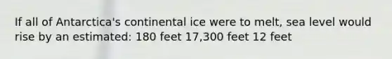 If all of Antarctica's continental ice were to melt, sea level would rise by an estimated: 180 feet 17,300 feet 12 feet