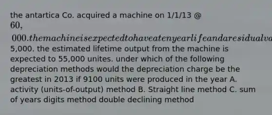 the antartica Co. acquired a machine on 1/1/13 @ 60,000. the machine is expected to have a ten year life and a residual value of5,000. the estimated lifetime output from the machine is expected to 55,000 unites. under which of the following depreciation methods would the depreciation charge be the greatest in 2013 if 9100 units were produced in the year A. activity (units-of-output) method B. Straight line method C. sum of years digits method double declining method