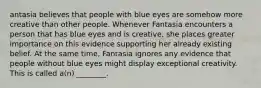 antasia believes that people with blue eyes are somehow more creative than other people. Whenever Fantasia encounters a person that has blue eyes and is creative, she places greater importance on this evidence supporting her already existing belief. At the same time, Fantasia ignores any evidence that people without blue eyes might display exceptional creativity. This is called a(n) ________.