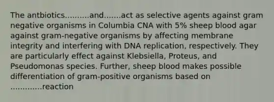 The antbiotics..........and.......act as selective agents against gram negative organisms in Columbia CNA with 5% sheep blood agar against gram-negative organisms by affecting membrane integrity and interfering with DNA replication, respectively. They are particularly effect against Klebsiella, Proteus, and Pseudomonas species. Further, sheep blood makes possible differentiation of gram-positive organisms based on .............reaction