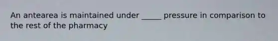 An antearea is maintained under _____ pressure in comparison to the rest of the pharmacy