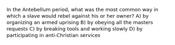 In the Antebellum period, what was the most common way in which a slave would rebel against his or her owner? A) by organizing an armed uprising B) by obeying all the masters requests C) by breaking tools and working slowly D) by participating in anti-Christian services