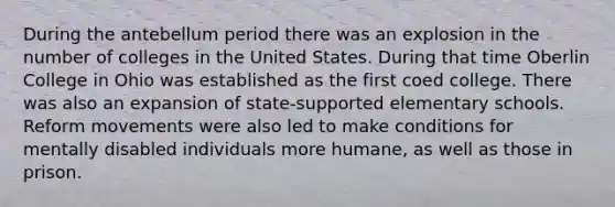 During the antebellum period there was an explosion in the number of colleges in the United States. During that time Oberlin College in Ohio was established as the first coed college. There was also an expansion of state-supported elementary schools. Reform movements were also led to make conditions for mentally disabled individuals more humane, as well as those in prison.