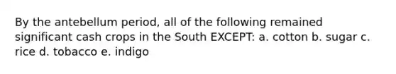 By the antebellum period, all of the following remained significant cash crops in the South EXCEPT: a. cotton b. sugar c. rice d. tobacco e. indigo