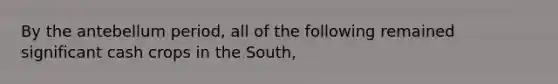 By the antebellum period, all of the following remained significant cash crops in the South,