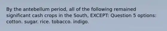 By the antebellum period, all of the following remained significant cash crops in the South, EXCEPT: Question 5 options: cotton. sugar. rice. tobacco. indigo.