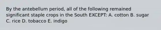 By the antebellum period, all of the following remained significant staple crops in the South EXCEPT: A. cotton B. sugar C. rice D. tobacco E. indigo