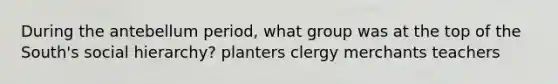 During the antebellum period, what group was at the top of the South's social hierarchy? planters clergy merchants teachers