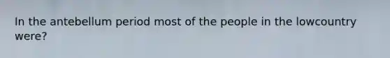 In the antebellum period most of the people in the lowcountry were?