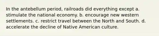 In the antebellum period, railroads did everything except a. stimulate the national economy. b. encourage new western settlements. c. restrict travel between the North and South. d. accelerate the decline of Native American culture.