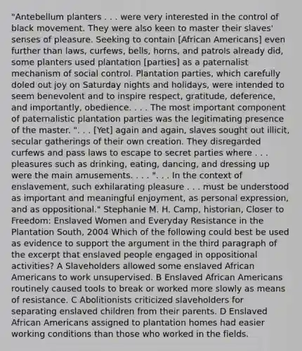 "Antebellum planters . . . were very interested in the control of black movement. They were also keen to master their slaves' senses of pleasure. Seeking to contain [African Americans] even further than laws, curfews, bells, horns, and patrols already did, some planters used plantation [parties] as a paternalist mechanism of social control. Plantation parties, which carefully doled out joy on Saturday nights and holidays, were intended to seem benevolent and to inspire respect, gratitude, deference, and importantly, obedience. . . . The most important component of paternalistic plantation parties was the legitimating presence of the master. ". . . [Yet] again and again, slaves sought out illicit, secular gatherings of their own creation. They disregarded curfews and pass laws to escape to secret parties where . . . pleasures such as drinking, eating, dancing, and dressing up were the main amusements. . . . ". . . In the context of enslavement, such exhilarating pleasure . . . must be understood as important and meaningful enjoyment, as personal expression, and as oppositional." Stephanie M. H. Camp, historian, Closer to Freedom: Enslaved Women and Everyday Resistance in the Plantation South, 2004 Which of the following could best be used as evidence to support the argument in the third paragraph of the excerpt that enslaved people engaged in oppositional activities? A Slaveholders allowed some enslaved African Americans to work unsupervised. B Enslaved African Americans routinely caused tools to break or worked more slowly as means of resistance. C Abolitionists criticized slaveholders for separating enslaved children from their parents. D Enslaved African Americans assigned to plantation homes had easier working conditions than those who worked in the fields.