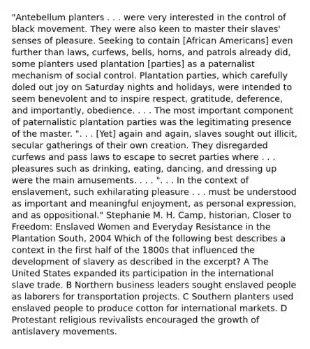 "Antebellum planters . . . were very interested in the control of black movement. They were also keen to master their slaves' senses of pleasure. Seeking to contain [African Americans] even further than laws, curfews, bells, horns, and patrols already did, some planters used plantation [parties] as a paternalist mechanism of social control. Plantation parties, which carefully doled out joy on Saturday nights and holidays, were intended to seem benevolent and to inspire respect, gratitude, deference, and importantly, obedience. . . . The most important component of paternalistic plantation parties was the legitimating presence of the master. ". . . [Yet] again and again, slaves sought out illicit, secular gatherings of their own creation. They disregarded curfews and pass laws to escape to secret parties where . . . pleasures such as drinking, eating, dancing, and dressing up were the main amusements. . . . ". . . In the context of enslavement, such exhilarating pleasure . . . must be understood as important and meaningful enjoyment, as personal expression, and as oppositional." Stephanie M. H. Camp, historian, Closer to Freedom: Enslaved Women and Everyday Resistance in the Plantation South, 2004 Which of the following best describes a context in the first half of the 1800s that influenced the development of slavery as described in the excerpt? A The United States expanded its participation in the international slave trade. B Northern business leaders sought enslaved people as laborers for transportation projects. C Southern planters used enslaved people to produce cotton for international markets. D Protestant religious revivalists encouraged the growth of antislavery movements.