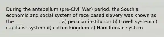 During the antebellum (pre-Civil War) period, the South's economic and social system of race-based slavery was known as the ___________________. a) peculiar institution b) Lowell system c) capitalist system d) cotton kingdom e) Hamiltonian system