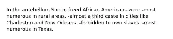 In the antebellum South, freed African Americans were -most numerous in rural areas. -almost a third caste in cities like Charleston and New Orleans. -forbidden to own slaves. -most numerous in Texas.