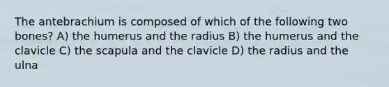 The antebrachium is composed of which of the following two bones? A) the humerus and the radius B) the humerus and the clavicle C) the scapula and the clavicle D) the radius and the ulna