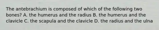 The antebrachium is composed of which of the following two bones? A. the humerus and the radius B. the humerus and the clavicle C. the scapula and the clavicle D. the radius and the ulna