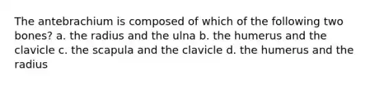 The antebrachium is composed of which of the following two bones? a. the radius and the ulna b. the humerus and the clavicle c. the scapula and the clavicle d. the humerus and the radius