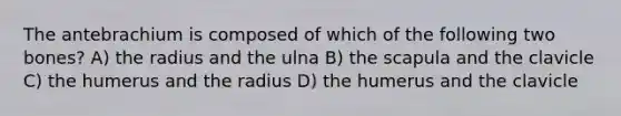 The antebrachium is composed of which of the following two bones? A) the radius and the ulna B) the scapula and the clavicle C) the humerus and the radius D) the humerus and the clavicle