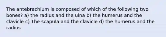 The antebrachium is composed of which of the following two bones? a) the radius and the ulna b) the humerus and the clavicle c) The scapula and the clavicle d) the humerus and the radius