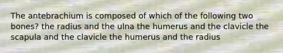 The antebrachium is composed of which of the following two bones? the radius and the ulna the humerus and the clavicle the scapula and the clavicle the humerus and the radius