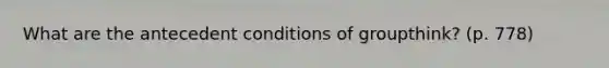 What are the antecedent conditions of groupthink? (p. 778)