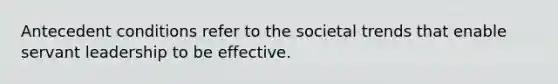 Antecedent conditions refer to the societal trends that enable servant leadership to be effective.