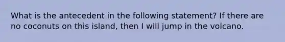 What is the antecedent in the following statement? If there are no coconuts on this island, then I will jump in the volcano.