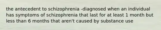 the antecedent to schizophrenia -diagnosed when an individual has symptoms of schizophrenia that last for at least 1 month but less than 6 months that aren't caused by substance use