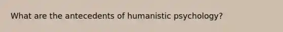 What are the antecedents of humanistic psychology?