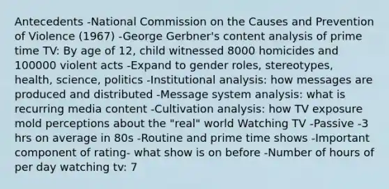 Antecedents -National Commission on the Causes and Prevention of Violence (1967) -George Gerbner's content analysis of prime time TV: By age of 12, child witnessed 8000 homicides and 100000 violent acts -Expand to gender roles, stereotypes, health, science, politics -Institutional analysis: how messages are produced and distributed -Message system analysis: what is recurring media content -Cultivation analysis: how TV exposure mold perceptions about the "real" world Watching TV -Passive -3 hrs on average in 80s -Routine and prime time shows -Important component of rating- what show is on before -Number of hours of per day watching tv: 7