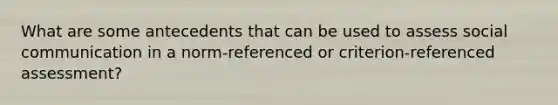 What are some antecedents that can be used to assess social communication in a norm-referenced or criterion-referenced assessment?