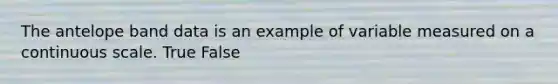 The antelope band data is an example of variable measured on a continuous scale. True False