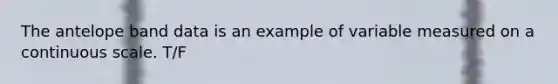 The antelope band data is an example of variable measured on a continuous scale. T/F