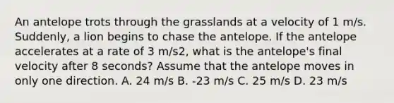 An antelope trots through the grasslands at a velocity of 1 m/s. Suddenly, a lion begins to chase the antelope. If the antelope accelerates at a rate of 3 m/s2, what is the antelope's final velocity after 8 seconds? Assume that the antelope moves in only one direction. A. 24 m/s B. -23 m/s C. 25 m/s D. 23 m/s