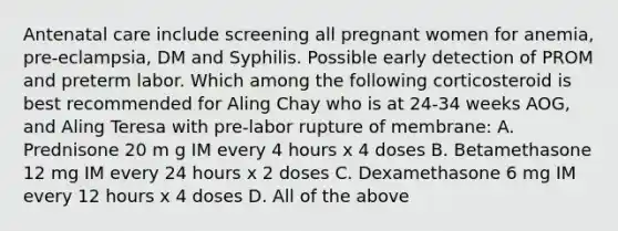 Antenatal care include screening all pregnant women for anemia, pre-eclampsia, DM and Syphilis. Possible early detection of PROM and preterm labor. Which among the following corticosteroid is best recommended for Aling Chay who is at 24-34 weeks AOG, and Aling Teresa with pre-labor rupture of membrane: A. Prednisone 20 m g IM every 4 hours x 4 doses B. Betamethasone 12 mg IM every 24 hours x 2 doses C. Dexamethasone 6 mg IM every 12 hours x 4 doses D. All of the above