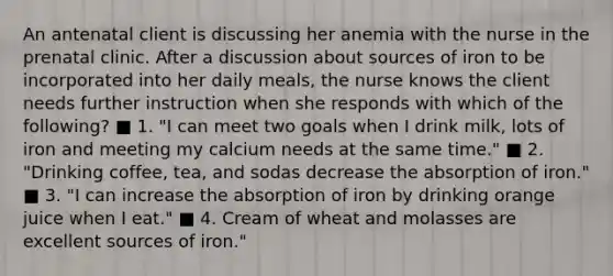 An antenatal client is discussing her anemia with the nurse in the prenatal clinic. After a discussion about sources of iron to be incorporated into her daily meals, the nurse knows the client needs further instruction when she responds with which of the following? ■ 1. "I can meet two goals when I drink milk, lots of iron and meeting my calcium needs at the same time." ■ 2. "Drinking coffee, tea, and sodas decrease the absorption of iron." ■ 3. "I can increase the absorption of iron by drinking orange juice when I eat." ■ 4. Cream of wheat and molasses are excellent sources of iron."