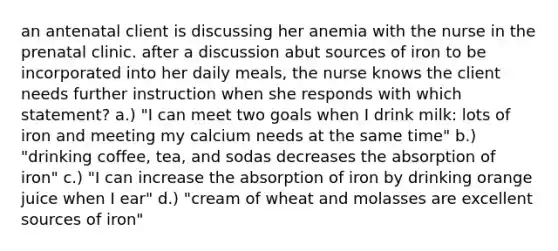 an antenatal client is discussing her anemia with the nurse in the prenatal clinic. after a discussion abut sources of iron to be incorporated into her daily meals, the nurse knows the client needs further instruction when she responds with which statement? a.) "I can meet two goals when I drink milk: lots of iron and meeting my calcium needs at the same time" b.) "drinking coffee, tea, and sodas decreases the absorption of iron" c.) "I can increase the absorption of iron by drinking orange juice when I ear" d.) "cream of wheat and molasses are excellent sources of iron"