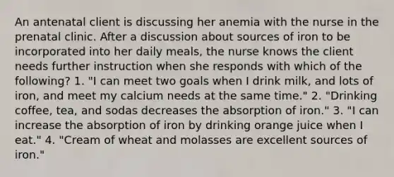 An antenatal client is discussing her anemia with the nurse in the prenatal clinic. After a discussion about sources of iron to be incorporated into her daily meals, the nurse knows the client needs further instruction when she responds with which of the following? 1. "I can meet two goals when I drink milk, and lots of iron, and meet my calcium needs at the same time." 2. "Drinking coffee, tea, and sodas decreases the absorption of iron." 3. "I can increase the absorption of iron by drinking orange juice when I eat." 4. "Cream of wheat and molasses are excellent sources of iron."