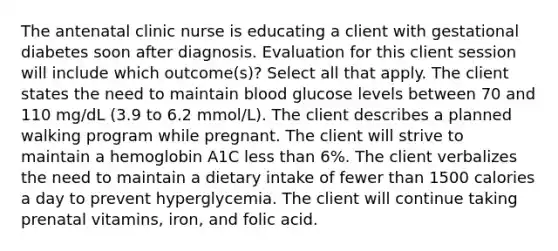 The antenatal clinic nurse is educating a client with gestational diabetes soon after diagnosis. Evaluation for this client session will include which outcome(s)? Select all that apply. The client states the need to maintain blood glucose levels between 70 and 110 mg/dL (3.9 to 6.2 mmol/L). The client describes a planned walking program while pregnant. The client will strive to maintain a hemoglobin A1C less than 6%. The client verbalizes the need to maintain a dietary intake of fewer than 1500 calories a day to prevent hyperglycemia. The client will continue taking prenatal vitamins, iron, and folic acid.