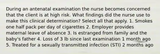 During an antenatal examination the nurse becomes concerned that the client is at high risk. What findings did the nurse use to make this clinical determination? Select all that apply. 1. Smokes one half pack per day of cigarettes 2. Employer provides maternal leave of absence 3. Is estranged from family and the baby's father 4. Loss of 3 lb since last examination 1 month ago 5. Treated for a sexually transmitted infection (STI) 2 months ago