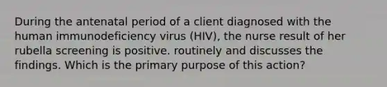 During the antenatal period of a client diagnosed with the human immunodeficiency virus (HIV), the nurse result of her rubella screening is positive. routinely and discusses the findings. Which is the primary purpose of this action?