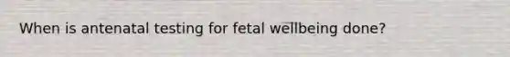 When is antenatal testing for fetal wellbeing done?