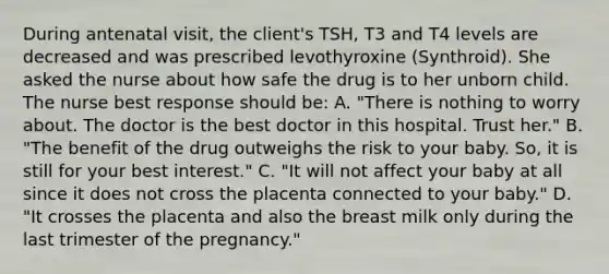 During antenatal visit, the client's TSH, T3 and T4 levels are decreased and was prescribed levothyroxine (Synthroid). She asked the nurse about how safe the drug is to her unborn child. The nurse best response should be: A. "There is nothing to worry about. The doctor is the best doctor in this hospital. Trust her." B. "The benefit of the drug outweighs the risk to your baby. So, it is still for your best interest." C. "It will not affect your baby at all since it does not cross the placenta connected to your baby." D. "It crosses the placenta and also the breast milk only during the last trimester of the pregnancy."