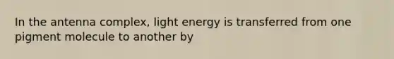 In the antenna complex, light energy is transferred from one pigment molecule to another by