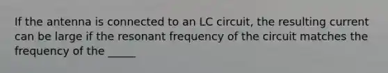 If the antenna is connected to an LC circuit, the resulting current can be large if the resonant frequency of the circuit matches the frequency of the _____