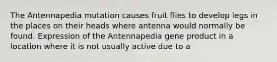 The Antennapedia mutation causes fruit flies to develop legs in the places on their heads where antenna would normally be found. Expression of the Antennapedia gene product in a location where it is not usually active due to a