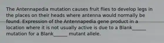 The Antennapedia mutation causes fruit flies to develop legs in the places on their heads where antenna would normally be found. Expression of the Antennapedia gene product in a location where it is not usually active is due to a Blank______ mutation for a Blank______ mutant allele.