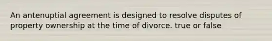 An antenuptial agreement is designed to resolve disputes of property ownership at the time of divorce. true or false