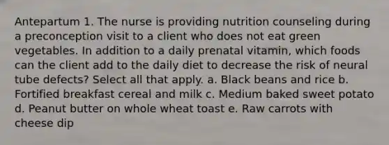 Antepartum 1. The nurse is providing nutrition counseling during a preconception visit to a client who does not eat green vegetables. In addition to a daily prenatal vitamin, which foods can the client add to the daily diet to decrease the risk of neural tube defects? Select all that apply. a. Black beans and rice b. Fortified breakfast cereal and milk c. Medium baked sweet potato d. Peanut butter on whole wheat toast e. Raw carrots with cheese dip